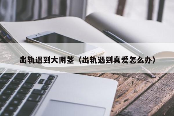 出轨遇到大阴茎（出轨遇到真爱怎么办）