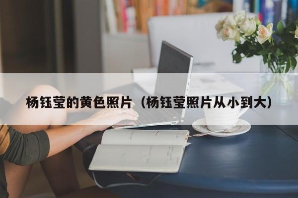 杨钰莹的黄色照片(杨钰莹照片从小到大)