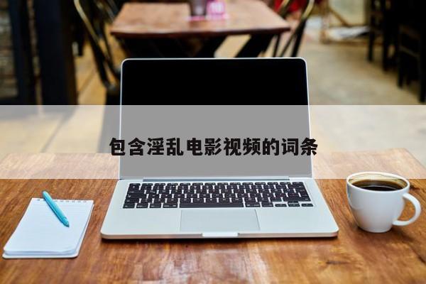 包含淫乱电影视频的词条