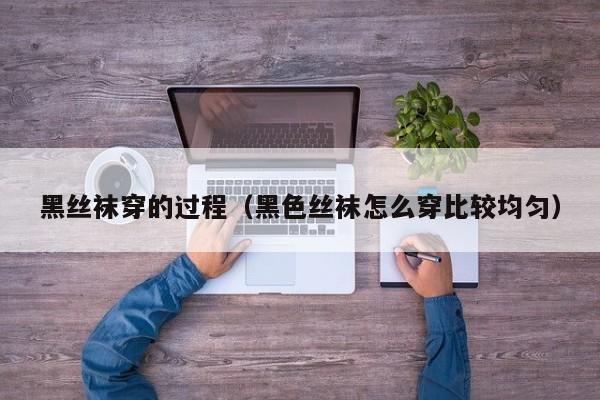 黑丝袜穿的过程(黑色丝袜怎么穿比较均匀)