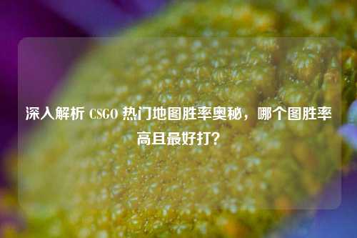 深入解析 CSGO 热门地图胜率奥秘，哪个图胜率高且更好打？
