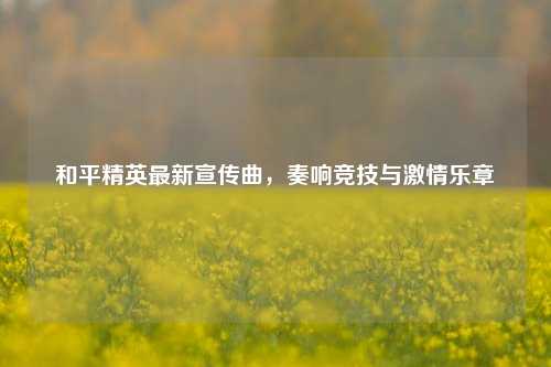 和平精英最新宣传曲，奏响竞技与     乐章
