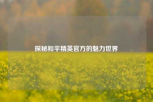 探秘和平精英官方的魅力世界