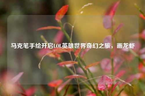 马克笔手绘开启LOL英雄世界奇幻之旅，画龙虾