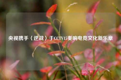 央视携手〈逆战〉于CCTV15奏响电竞文化新乐章