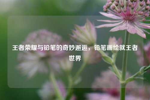 王者荣耀与铅笔的奇妙邂逅，铅笔画绘就王者世界
